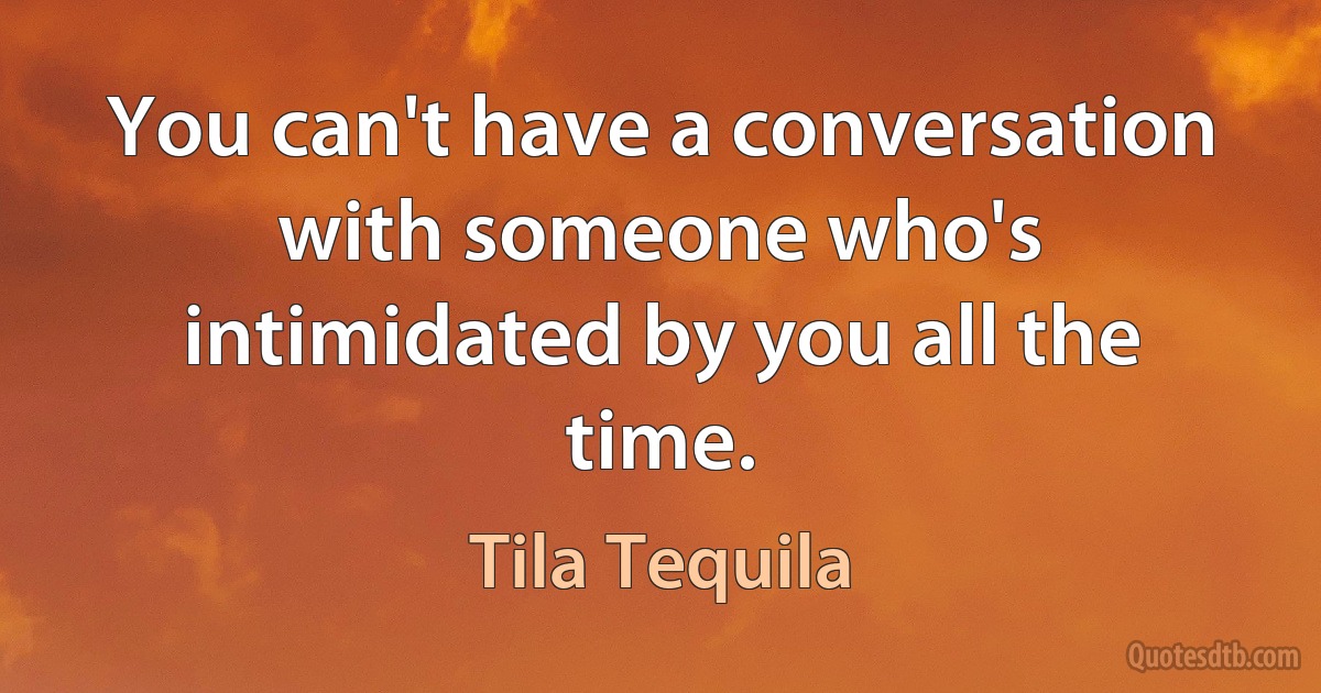 You can't have a conversation with someone who's intimidated by you all the time. (Tila Tequila)