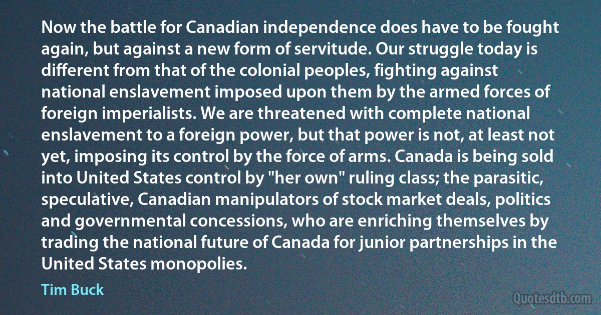 Now the battle for Canadian independence does have to be fought again, but against a new form of servitude. Our struggle today is different from that of the colonial peoples, fighting against national enslavement imposed upon them by the armed forces of foreign imperialists. We are threatened with complete national enslavement to a foreign power, but that power is not, at least not yet, imposing its control by the force of arms. Canada is being sold into United States control by "her own" ruling class; the parasitic, speculative, Canadian manipulators of stock market deals, politics and governmental concessions, who are enriching themselves by trading the national future of Canada for junior partnerships in the United States monopolies. (Tim Buck)