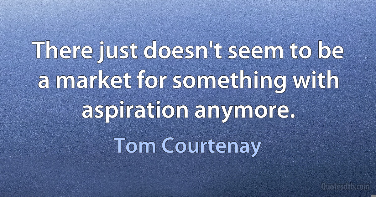 There just doesn't seem to be a market for something with aspiration anymore. (Tom Courtenay)