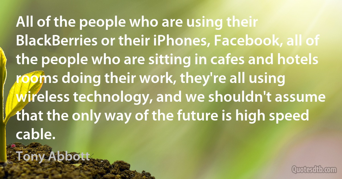 All of the people who are using their BlackBerries or their iPhones, Facebook, all of the people who are sitting in cafes and hotels rooms doing their work, they're all using wireless technology, and we shouldn't assume that the only way of the future is high speed cable. (Tony Abbott)