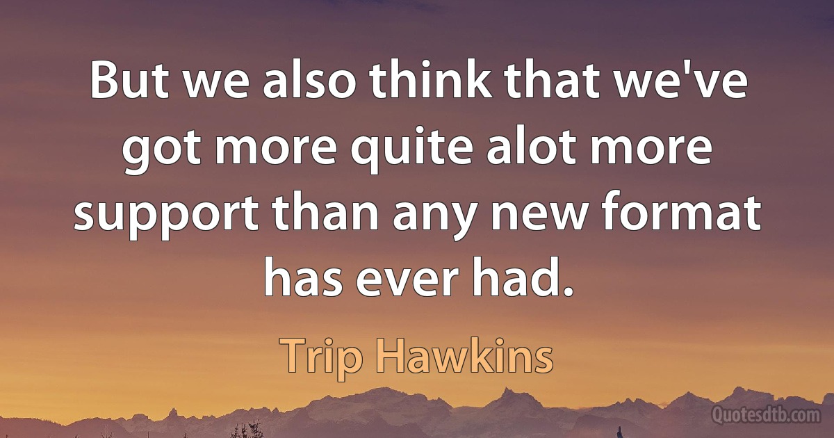 But we also think that we've got more quite alot more support than any new format has ever had. (Trip Hawkins)