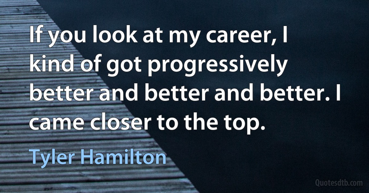 If you look at my career, I kind of got progressively better and better and better. I came closer to the top. (Tyler Hamilton)