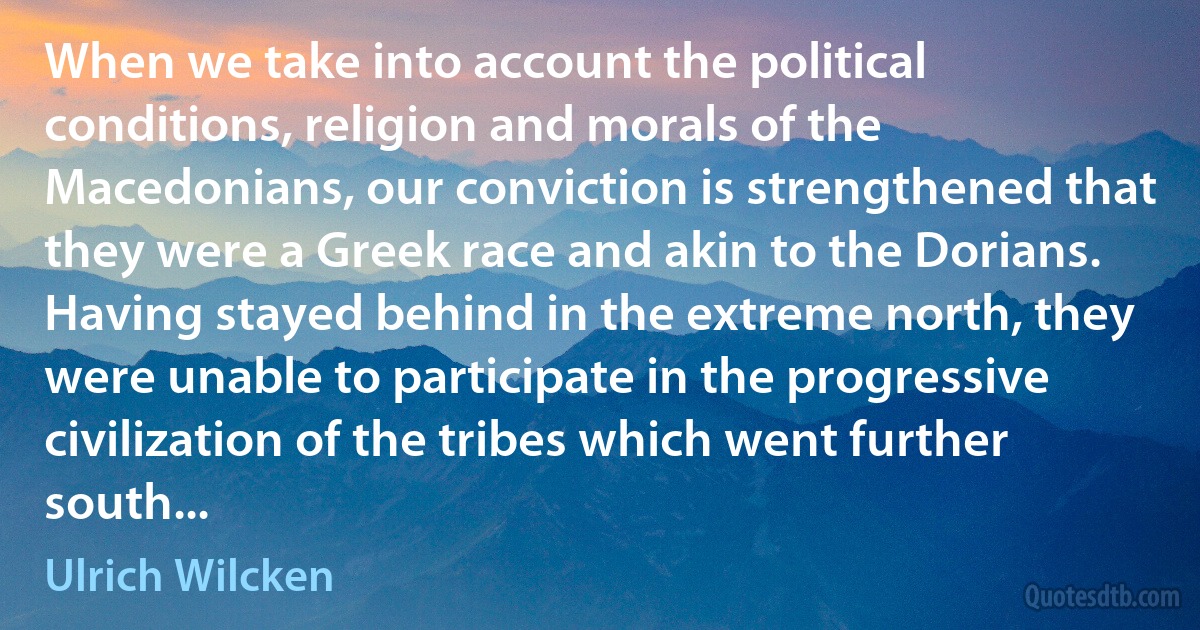 When we take into account the political conditions, religion and morals of the Macedonians, our conviction is strengthened that they were a Greek race and akin to the Dorians. Having stayed behind in the extreme north, they were unable to participate in the progressive civilization of the tribes which went further south... (Ulrich Wilcken)