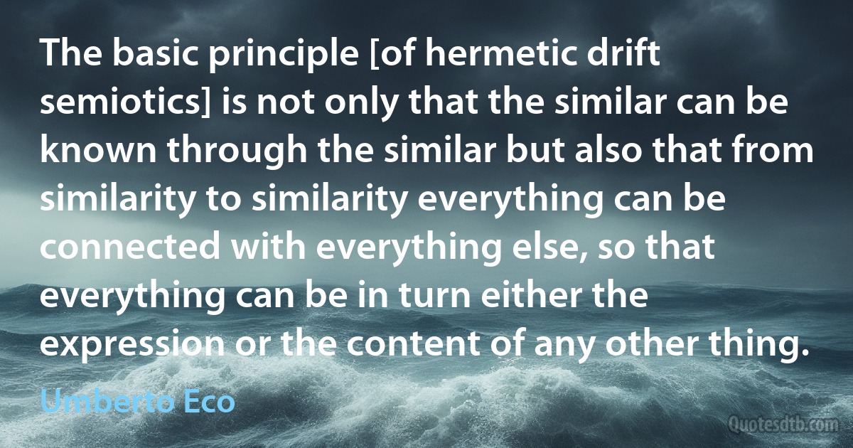 The basic principle [of hermetic drift semiotics] is not only that the similar can be known through the similar but also that from similarity to similarity everything can be connected with everything else, so that everything can be in turn either the expression or the content of any other thing. (Umberto Eco)