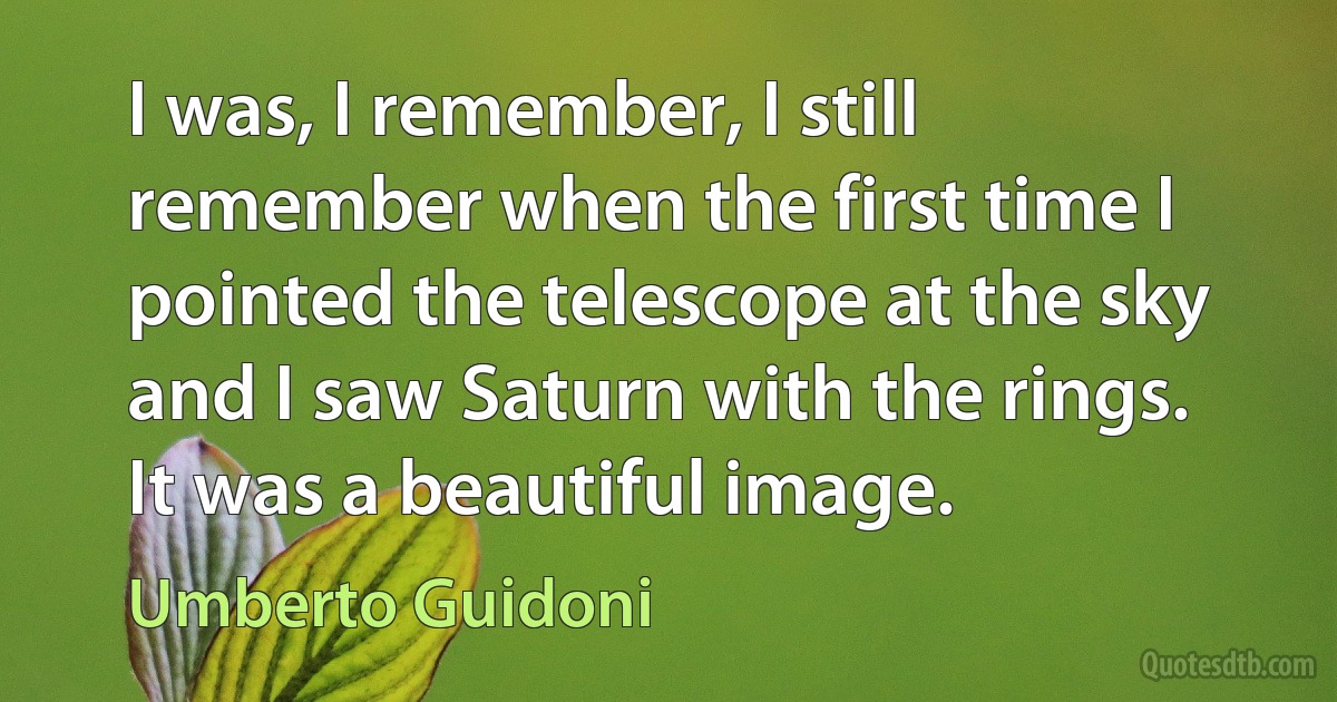 I was, I remember, I still remember when the first time I pointed the telescope at the sky and I saw Saturn with the rings. It was a beautiful image. (Umberto Guidoni)