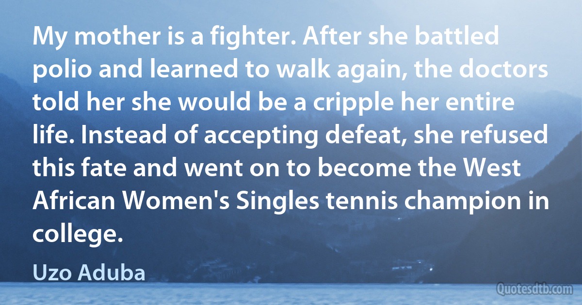 My mother is a fighter. After she battled polio and learned to walk again, the doctors told her she would be a cripple her entire life. Instead of accepting defeat, she refused this fate and went on to become the West African Women's Singles tennis champion in college. (Uzo Aduba)