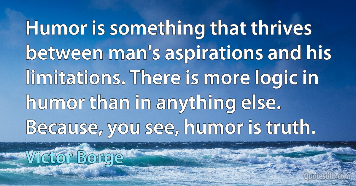 Humor is something that thrives between man's aspirations and his limitations. There is more logic in humor than in anything else. Because, you see, humor is truth. (Victor Borge)