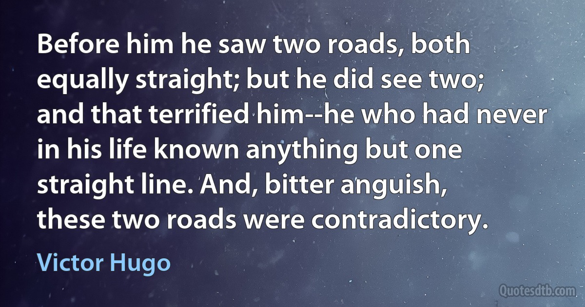 Before him he saw two roads, both equally straight; but he did see two; and that terrified him--he who had never in his life known anything but one straight line. And, bitter anguish, these two roads were contradictory. (Victor Hugo)