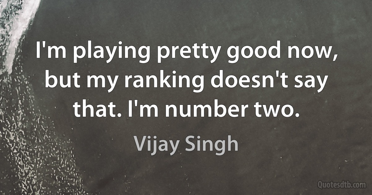 I'm playing pretty good now, but my ranking doesn't say that. I'm number two. (Vijay Singh)