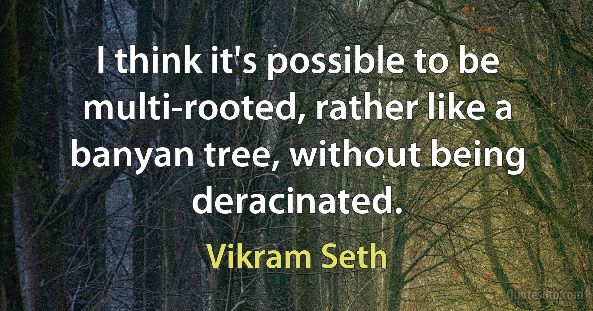 I think it's possible to be multi-rooted, rather like a banyan tree, without being deracinated. (Vikram Seth)