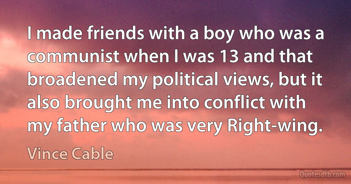 I made friends with a boy who was a communist when I was 13 and that broadened my political views, but it also brought me into conflict with my father who was very Right-wing. (Vince Cable)