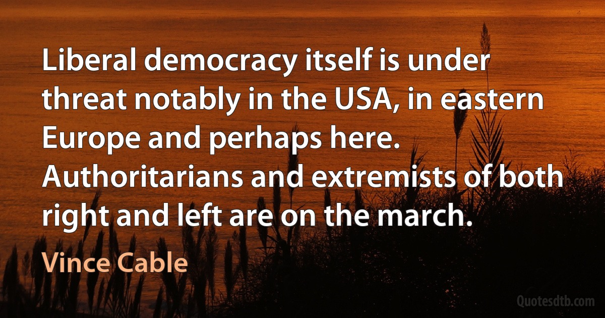 Liberal democracy itself is under threat notably in the USA, in eastern Europe and perhaps here. Authoritarians and extremists of both right and left are on the march. (Vince Cable)