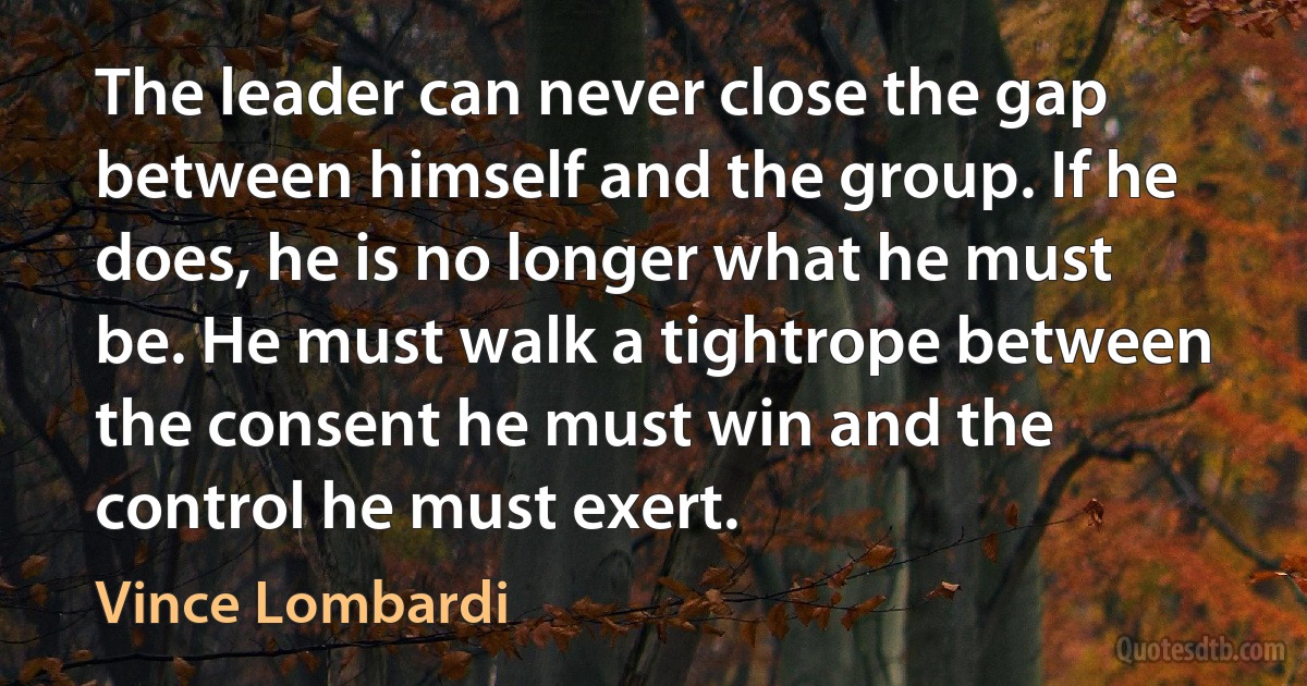 The leader can never close the gap between himself and the group. If he does, he is no longer what he must be. He must walk a tightrope between the consent he must win and the control he must exert. (Vince Lombardi)