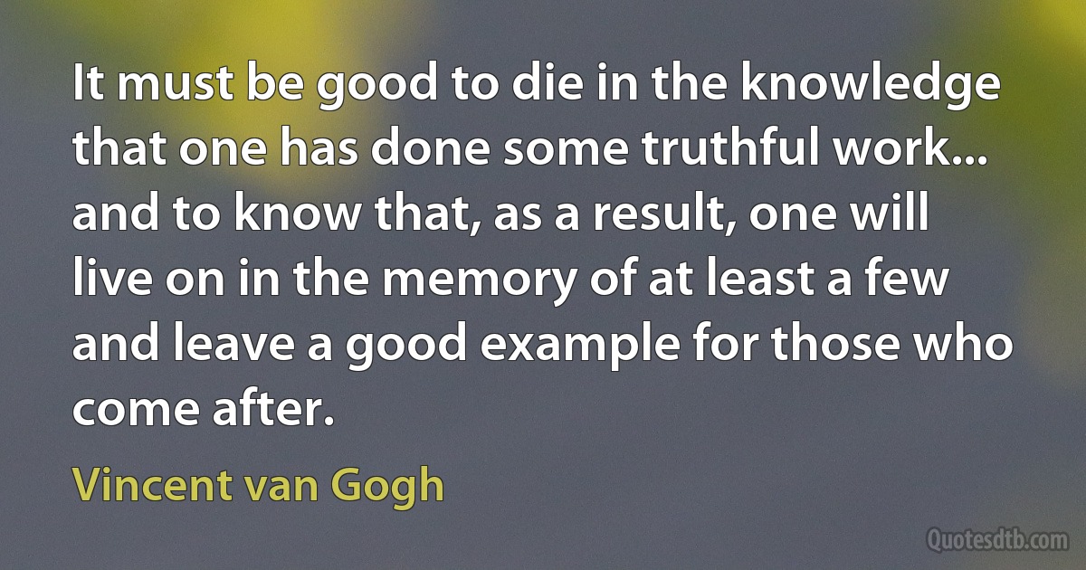 It must be good to die in the knowledge that one has done some truthful work... and to know that, as a result, one will live on in the memory of at least a few and leave a good example for those who come after. (Vincent van Gogh)