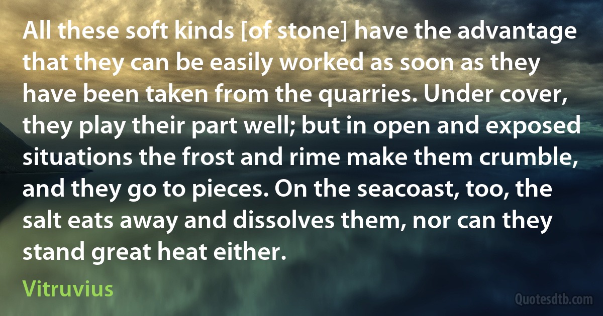 All these soft kinds [of stone] have the advantage that they can be easily worked as soon as they have been taken from the quarries. Under cover, they play their part well; but in open and exposed situations the frost and rime make them crumble, and they go to pieces. On the seacoast, too, the salt eats away and dissolves them, nor can they stand great heat either. (Vitruvius)