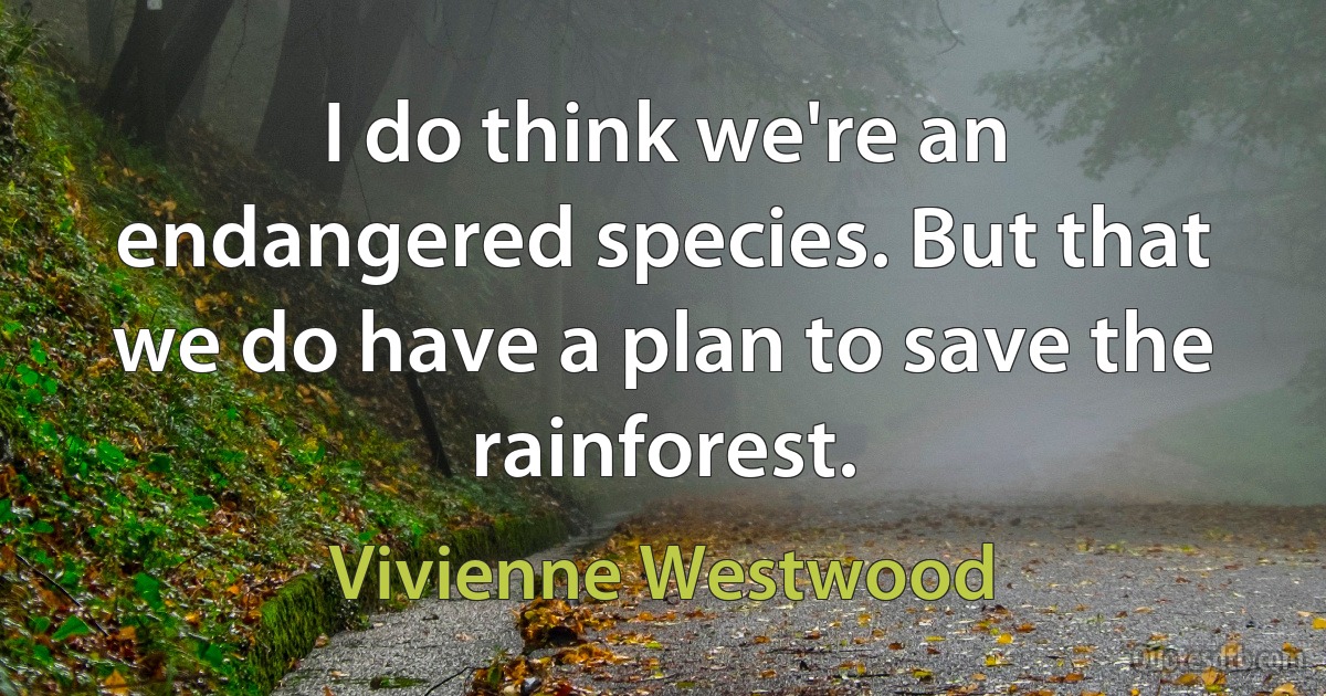 I do think we're an endangered species. But that we do have a plan to save the rainforest. (Vivienne Westwood)