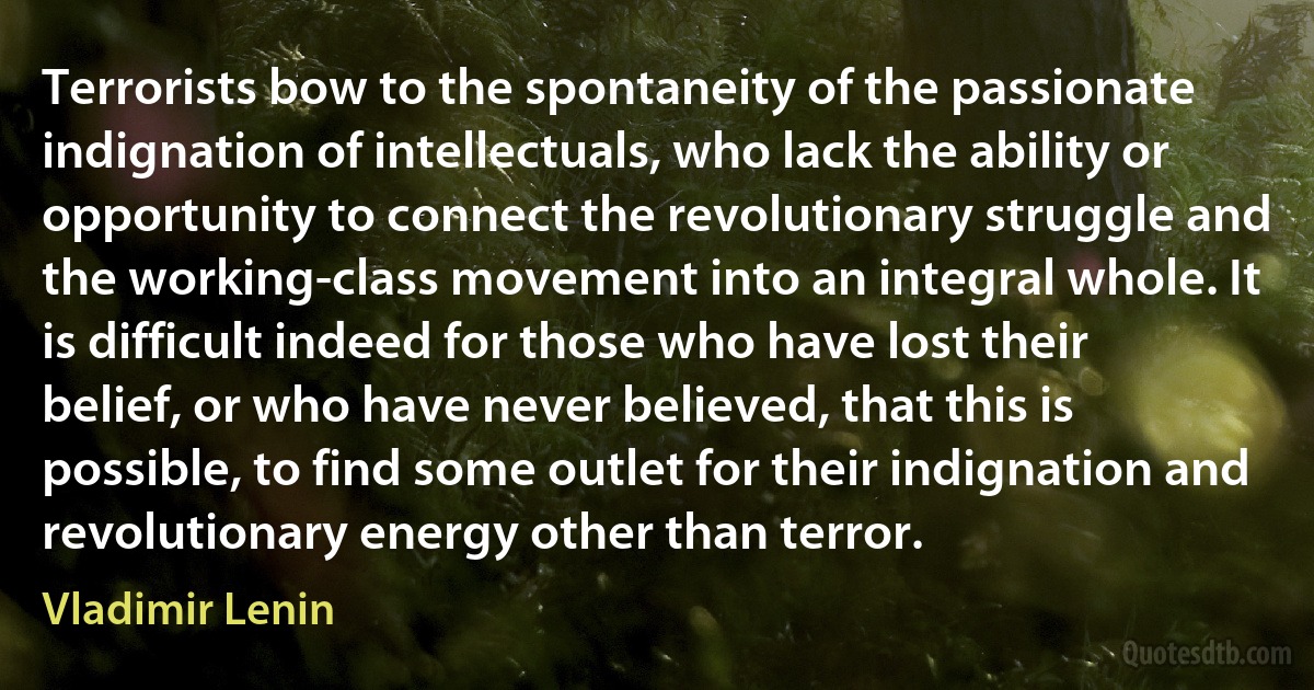 Terrorists bow to the spontaneity of the passionate indignation of intellectuals, who lack the ability or opportunity to connect the revolutionary struggle and the working-class movement into an integral whole. It is difficult indeed for those who have lost their belief, or who have never believed, that this is possible, to find some outlet for their indignation and revolutionary energy other than terror. (Vladimir Lenin)