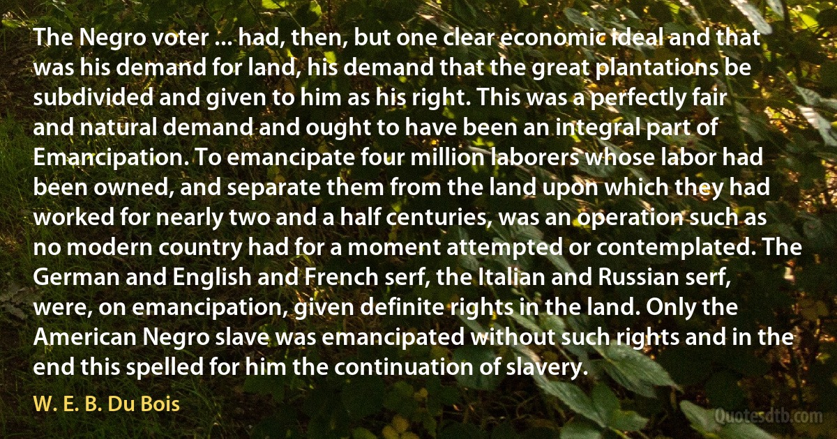 The Negro voter ... had, then, but one clear economic ideal and that was his demand for land, his demand that the great plantations be subdivided and given to him as his right. This was a perfectly fair and natural demand and ought to have been an integral part of Emancipation. To emancipate four million laborers whose labor had been owned, and separate them from the land upon which they had worked for nearly two and a half centuries, was an operation such as no modern country had for a moment attempted or contemplated. The German and English and French serf, the Italian and Russian serf, were, on emancipation, given definite rights in the land. Only the American Negro slave was emancipated without such rights and in the end this spelled for him the continuation of slavery. (W. E. B. Du Bois)