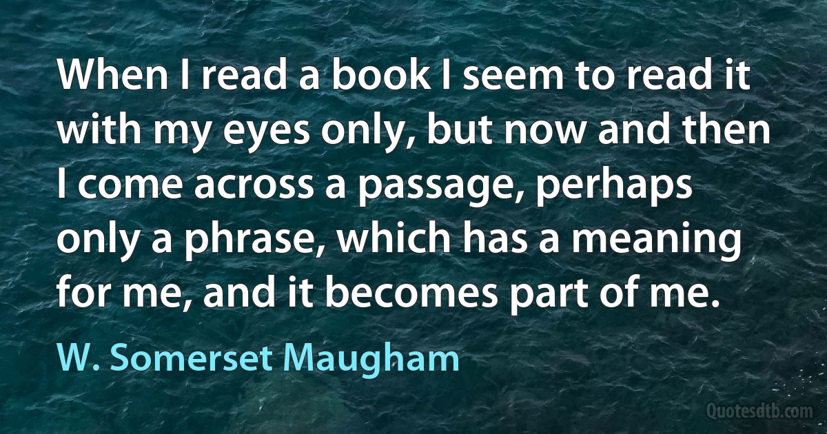 When I read a book I seem to read it with my eyes only, but now and then I come across a passage, perhaps only a phrase, which has a meaning for me, and it becomes part of me. (W. Somerset Maugham)