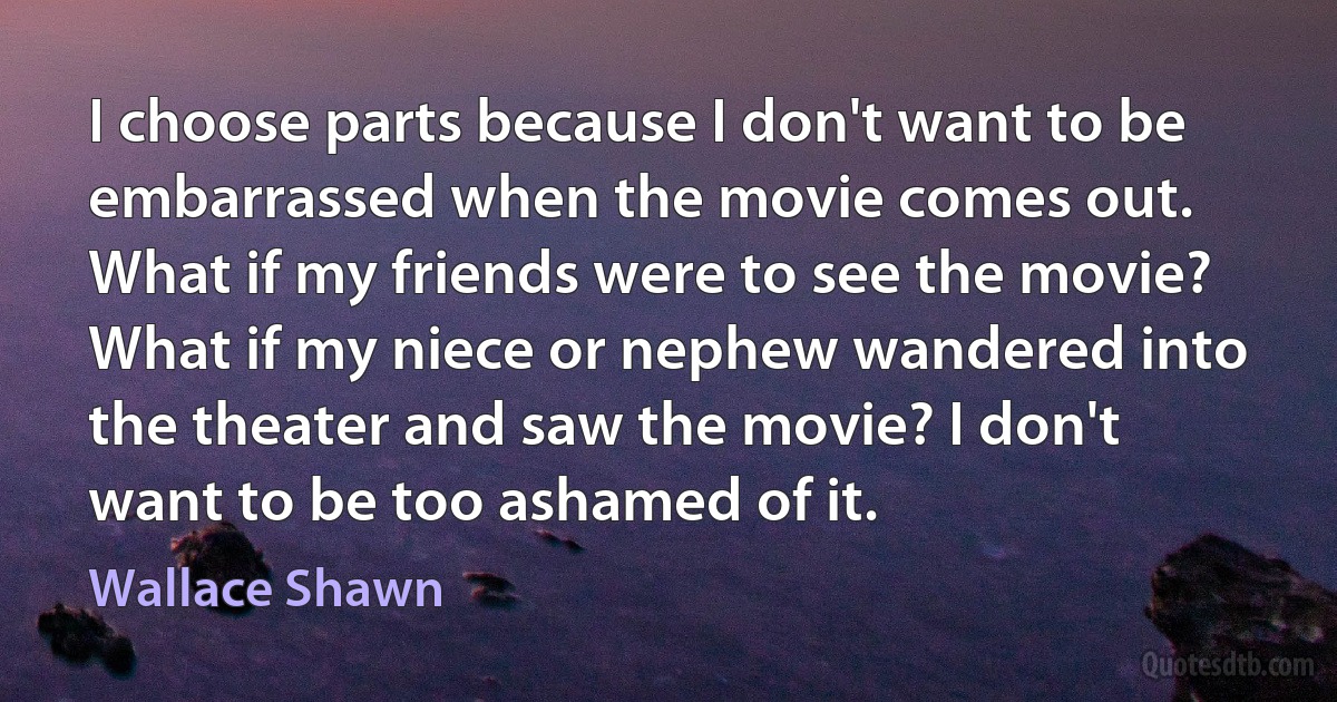 I choose parts because I don't want to be embarrassed when the movie comes out. What if my friends were to see the movie? What if my niece or nephew wandered into the theater and saw the movie? I don't want to be too ashamed of it. (Wallace Shawn)