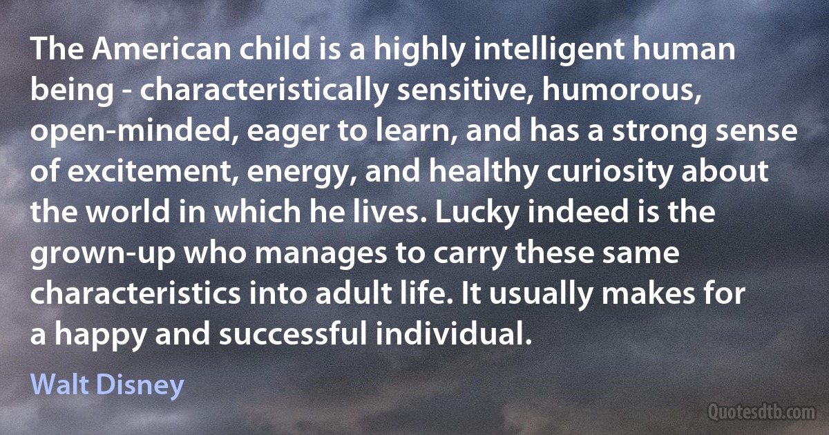 The American child is a highly intelligent human being - characteristically sensitive, humorous, open-minded, eager to learn, and has a strong sense of excitement, energy, and healthy curiosity about the world in which he lives. Lucky indeed is the grown-up who manages to carry these same characteristics into adult life. It usually makes for a happy and successful individual. (Walt Disney)