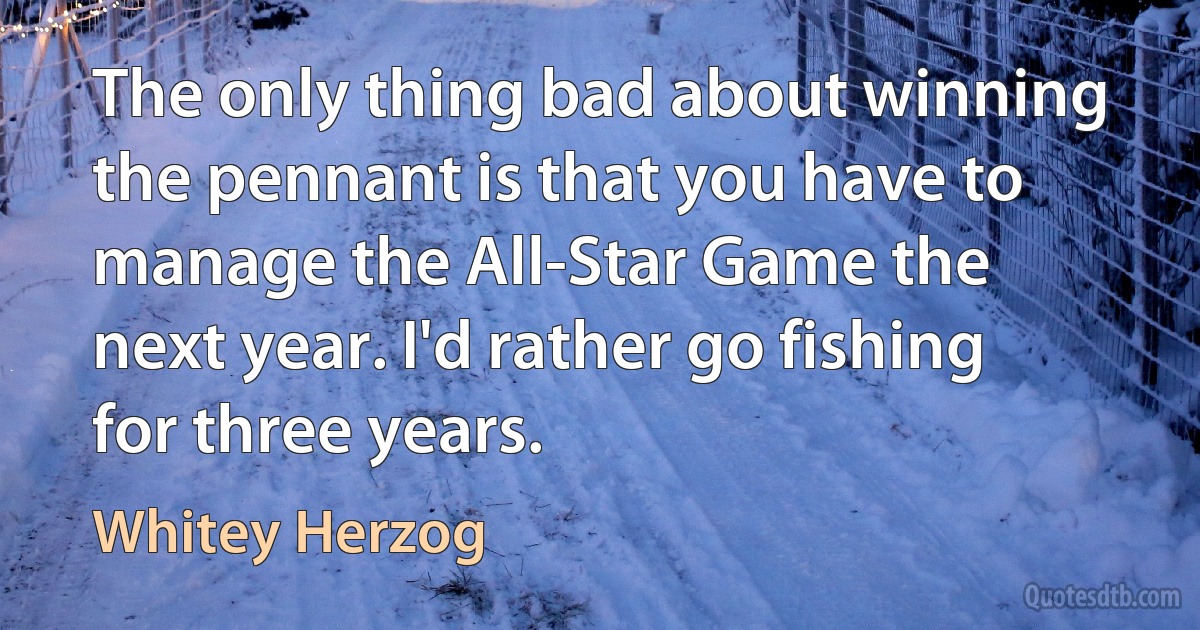 The only thing bad about winning the pennant is that you have to manage the All-Star Game the next year. I'd rather go fishing for three years. (Whitey Herzog)