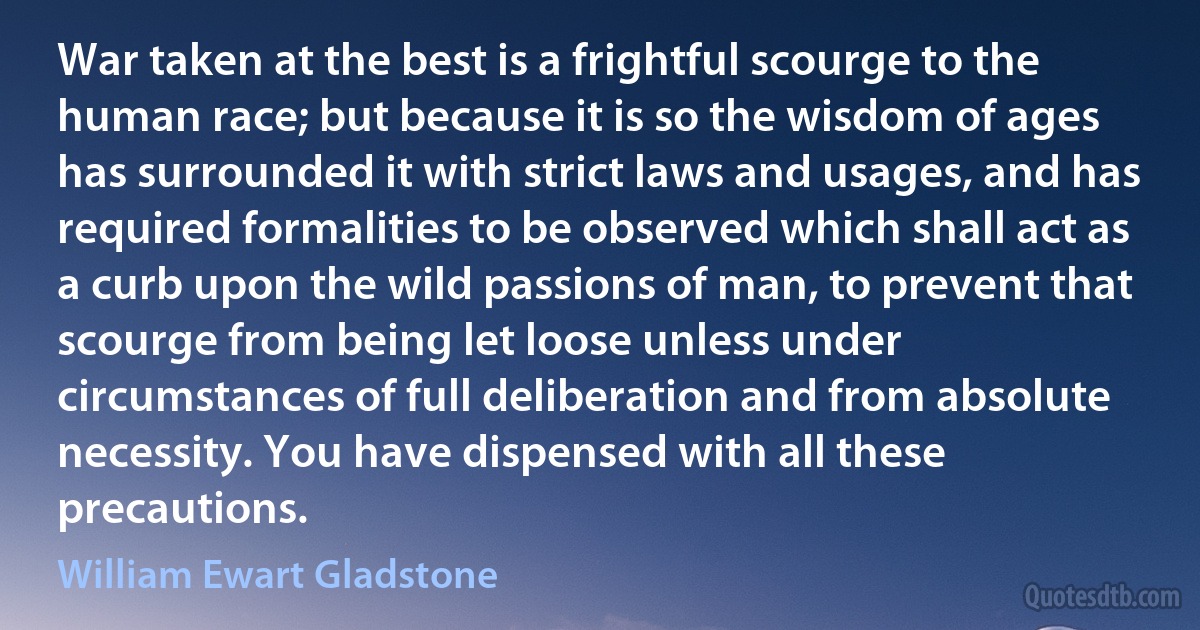 War taken at the best is a frightful scourge to the human race; but because it is so the wisdom of ages has surrounded it with strict laws and usages, and has required formalities to be observed which shall act as a curb upon the wild passions of man, to prevent that scourge from being let loose unless under circumstances of full deliberation and from absolute necessity. You have dispensed with all these precautions. (William Ewart Gladstone)
