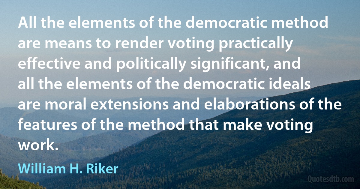 All the elements of the democratic method are means to render voting practically effective and politically significant, and all the elements of the democratic ideals are moral extensions and elaborations of the features of the method that make voting work. (William H. Riker)