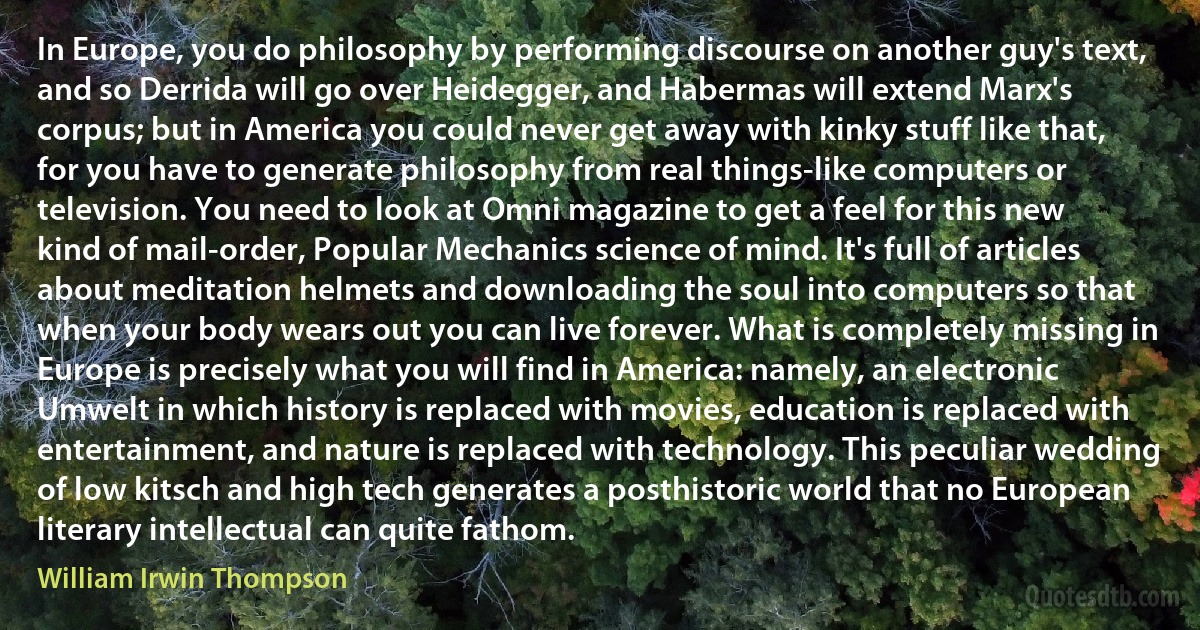 In Europe, you do philosophy by performing discourse on another guy's text, and so Derrida will go over Heidegger, and Habermas will extend Marx's corpus; but in America you could never get away with kinky stuff like that, for you have to generate philosophy from real things-like computers or television. You need to look at Omni magazine to get a feel for this new kind of mail-order, Popular Mechanics science of mind. It's full of articles about meditation helmets and downloading the soul into computers so that when your body wears out you can live forever. What is completely missing in Europe is precisely what you will find in America: namely, an electronic Umwelt in which history is replaced with movies, education is replaced with entertainment, and nature is replaced with technology. This peculiar wedding of low kitsch and high tech generates a posthistoric world that no European literary intellectual can quite fathom. (William Irwin Thompson)