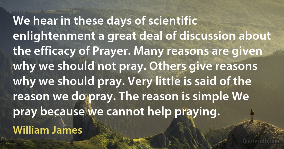 We hear in these days of scientific enlightenment a great deal of discussion about the efficacy of Prayer. Many reasons are given why we should not pray. Others give reasons why we should pray. Very little is said of the reason we do pray. The reason is simple We pray because we cannot help praying. (William James)