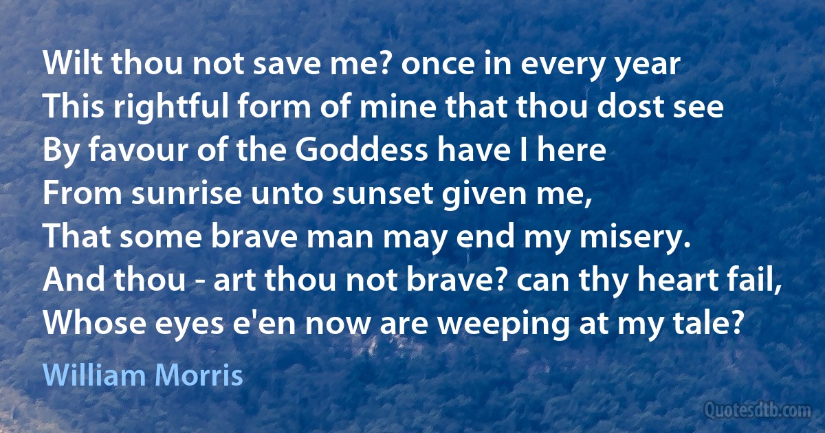 Wilt thou not save me? once in every year
This rightful form of mine that thou dost see
By favour of the Goddess have I here
From sunrise unto sunset given me,
That some brave man may end my misery.
And thou - art thou not brave? can thy heart fail,
Whose eyes e'en now are weeping at my tale? (William Morris)