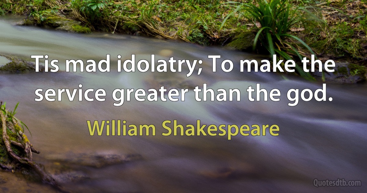 Tis mad idolatry; To make the service greater than the god. (William Shakespeare)