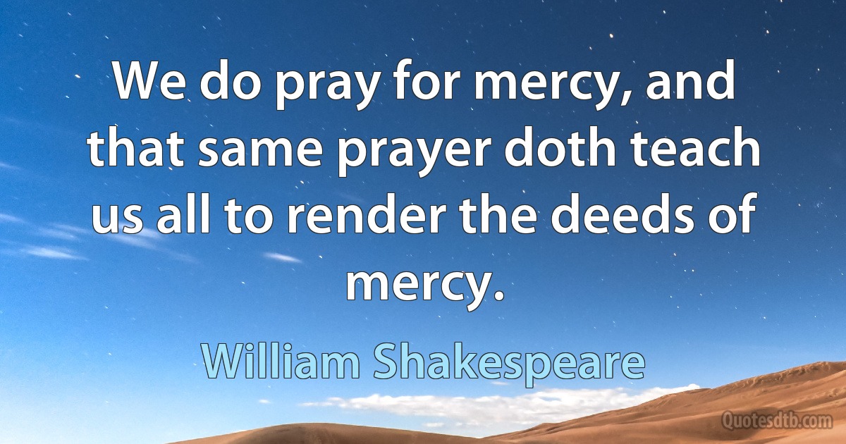 We do pray for mercy, and that same prayer doth teach us all to render the deeds of mercy. (William Shakespeare)