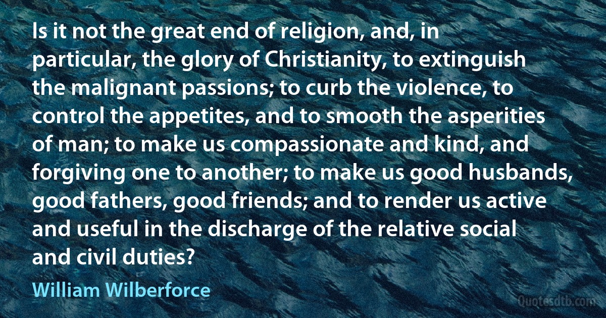 Is it not the great end of religion, and, in particular, the glory of Christianity, to extinguish the malignant passions; to curb the violence, to control the appetites, and to smooth the asperities of man; to make us compassionate and kind, and forgiving one to another; to make us good husbands, good fathers, good friends; and to render us active and useful in the discharge of the relative social and civil duties? (William Wilberforce)