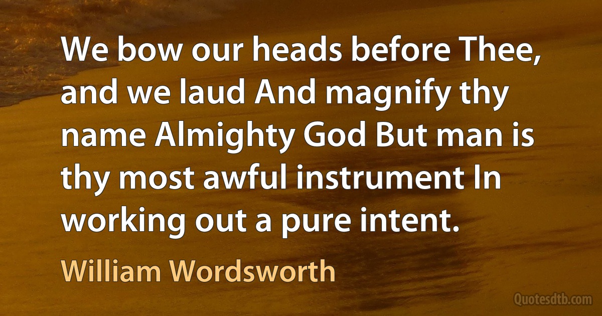 We bow our heads before Thee, and we laud And magnify thy name Almighty God But man is thy most awful instrument In working out a pure intent. (William Wordsworth)