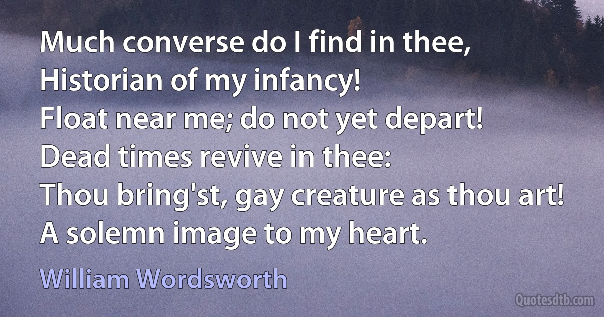 Much converse do I find in thee,
Historian of my infancy!
Float near me; do not yet depart!
Dead times revive in thee:
Thou bring'st, gay creature as thou art!
A solemn image to my heart. (William Wordsworth)