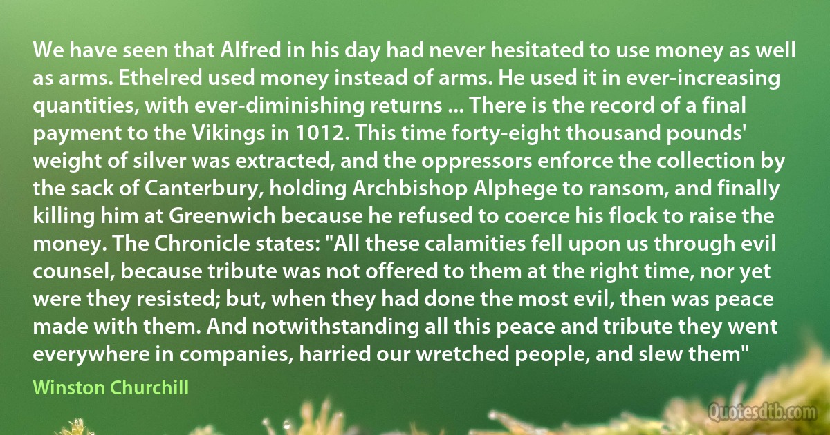 We have seen that Alfred in his day had never hesitated to use money as well as arms. Ethelred used money instead of arms. He used it in ever-increasing quantities, with ever-diminishing returns ... There is the record of a final payment to the Vikings in 1012. This time forty-eight thousand pounds' weight of silver was extracted, and the oppressors enforce the collection by the sack of Canterbury, holding Archbishop Alphege to ransom, and finally killing him at Greenwich because he refused to coerce his flock to raise the money. The Chronicle states: "All these calamities fell upon us through evil counsel, because tribute was not offered to them at the right time, nor yet were they resisted; but, when they had done the most evil, then was peace made with them. And notwithstanding all this peace and tribute they went everywhere in companies, harried our wretched people, and slew them" (Winston Churchill)