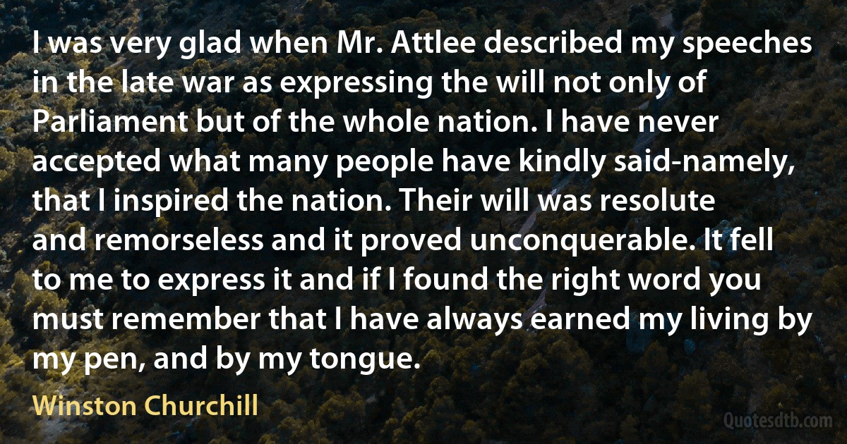 I was very glad when Mr. Attlee described my speeches in the late war as expressing the will not only of Parliament but of the whole nation. I have never accepted what many people have kindly said-namely, that I inspired the nation. Their will was resolute and remorseless and it proved unconquerable. It fell to me to express it and if I found the right word you must remember that I have always earned my living by my pen, and by my tongue. (Winston Churchill)