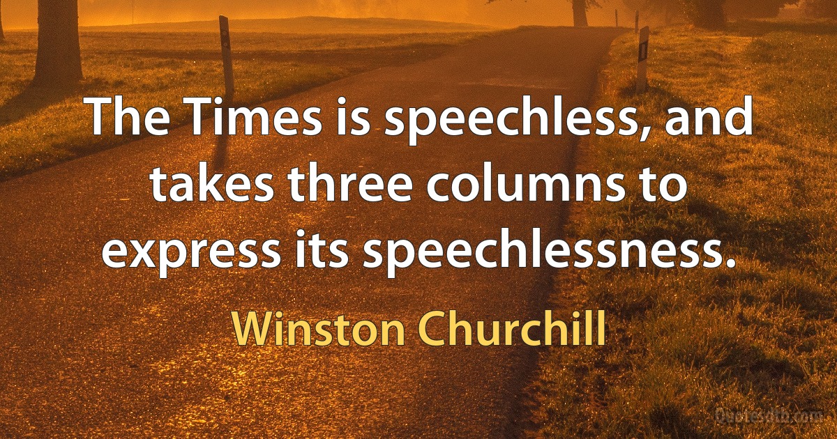 The Times is speechless, and takes three columns to express its speechlessness. (Winston Churchill)