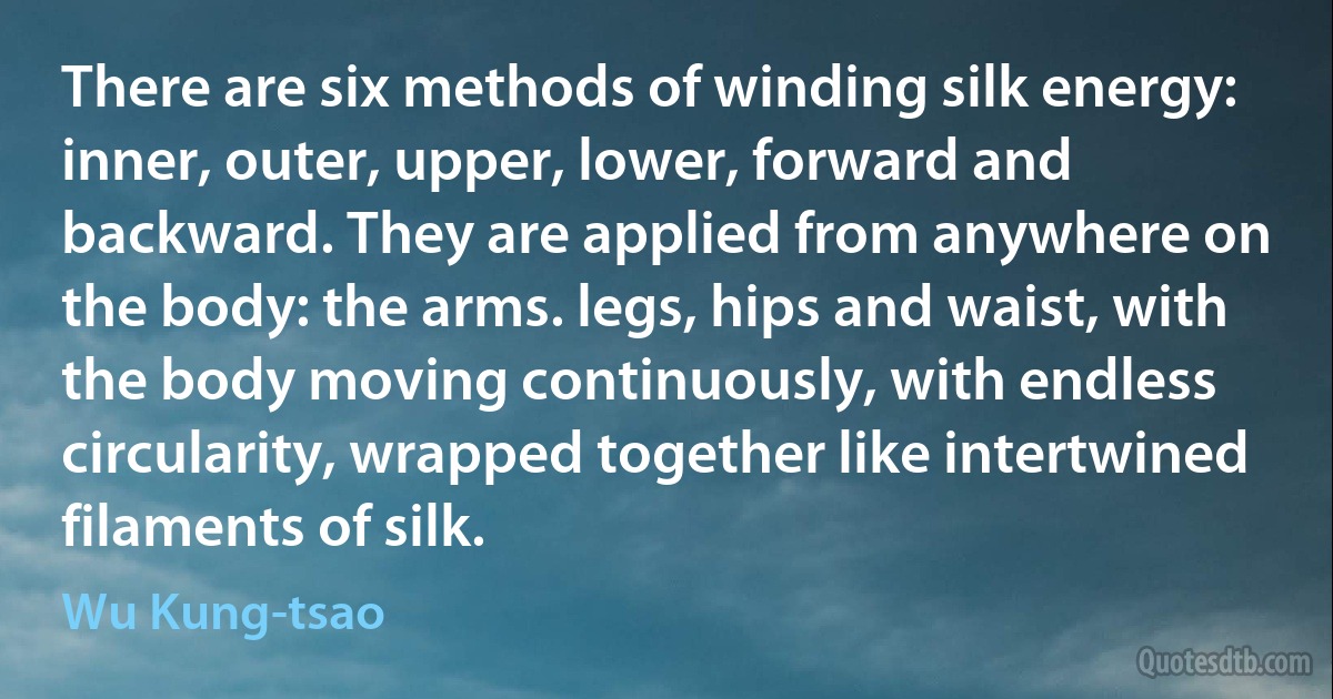 There are six methods of winding silk energy: inner, outer, upper, lower, forward and backward. They are applied from anywhere on the body: the arms. legs, hips and waist, with the body moving continuously, with endless circularity, wrapped together like intertwined filaments of silk. (Wu Kung-tsao)