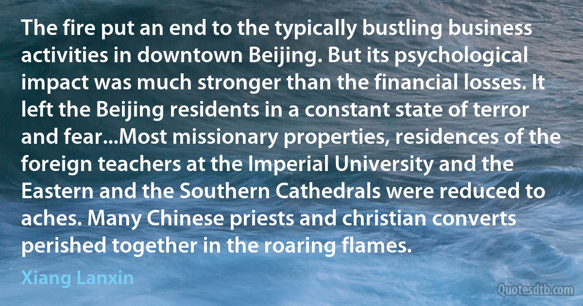 The fire put an end to the typically bustling business activities in downtown Beijing. But its psychological impact was much stronger than the financial losses. It left the Beijing residents in a constant state of terror and fear...Most missionary properties, residences of the foreign teachers at the Imperial University and the Eastern and the Southern Cathedrals were reduced to aches. Many Chinese priests and christian converts perished together in the roaring flames. (Xiang Lanxin)