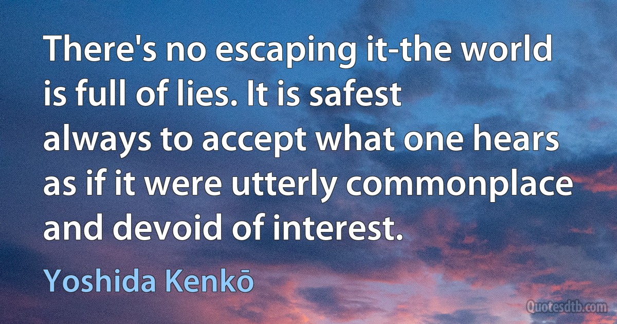 There's no escaping it-the world is full of lies. It is safest always to accept what one hears as if it were utterly commonplace and devoid of interest. (Yoshida Kenkō)