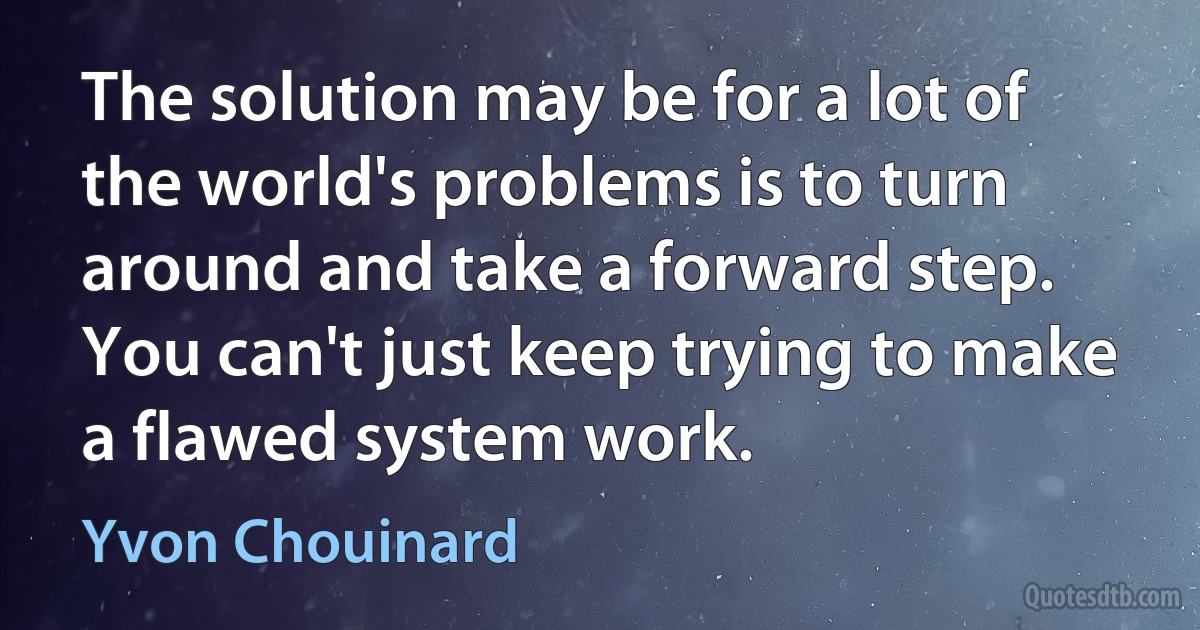 The solution may be for a lot of the world's problems is to turn around and take a forward step. You can't just keep trying to make a flawed system work. (Yvon Chouinard)