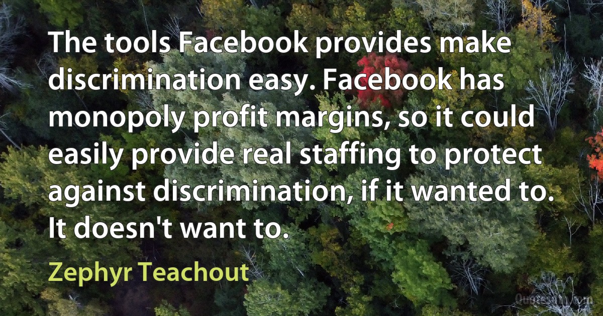 The tools Facebook provides make discrimination easy. Facebook has monopoly profit margins, so it could easily provide real staffing to protect against discrimination, if it wanted to. It doesn't want to. (Zephyr Teachout)