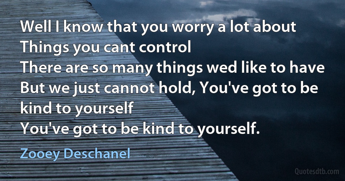 Well I know that you worry a lot about
Things you cant control
There are so many things wed like to have
But we just cannot hold, You've got to be kind to yourself
You've got to be kind to yourself. (Zooey Deschanel)