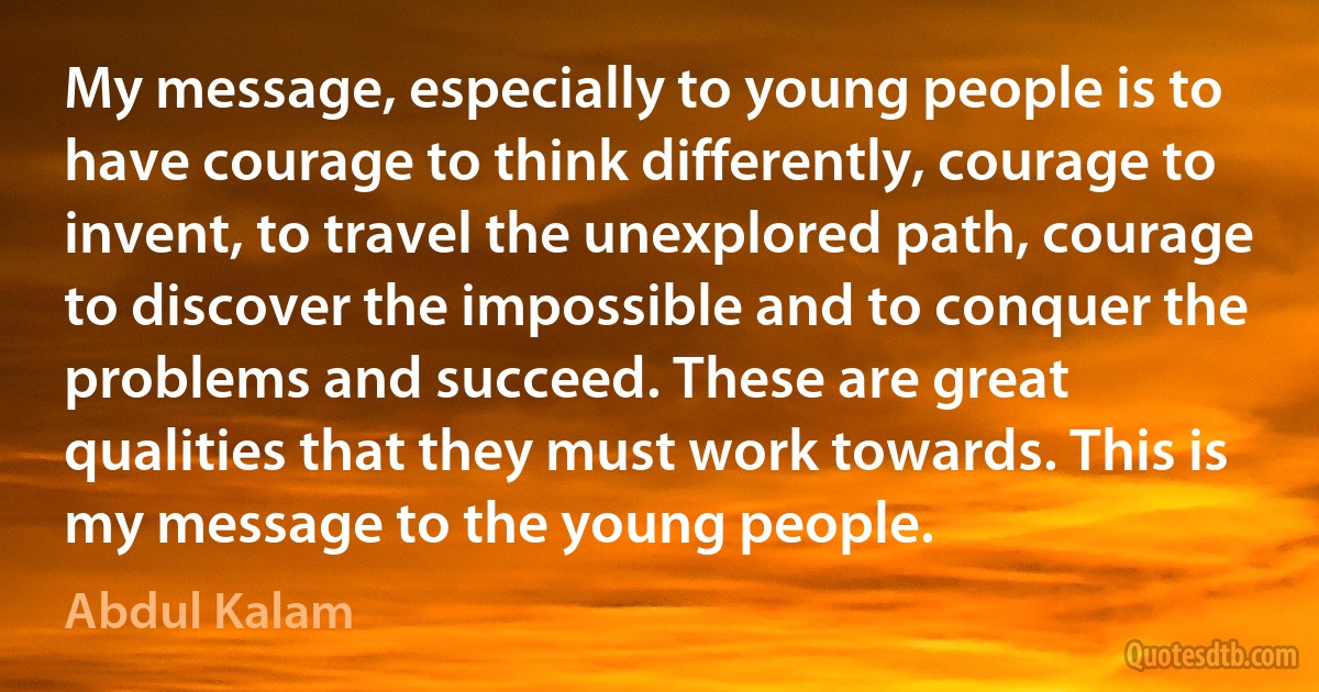 My message, especially to young people is to have courage to think differently, courage to invent, to travel the unexplored path, courage to discover the impossible and to conquer the problems and succeed. These are great qualities that they must work towards. This is my message to the young people. (Abdul Kalam)