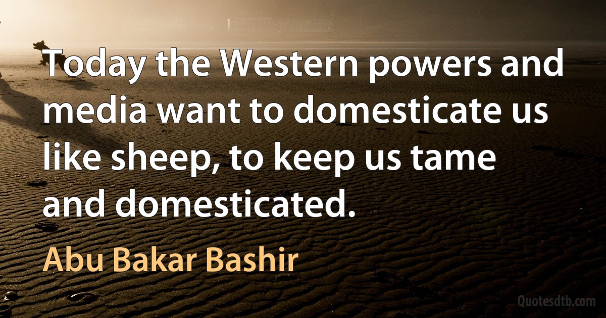 Today the Western powers and media want to domesticate us like sheep, to keep us tame and domesticated. (Abu Bakar Bashir)