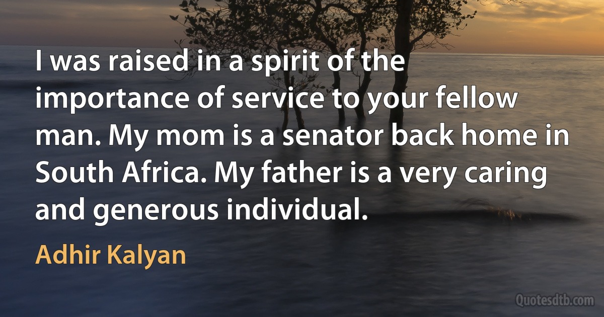 I was raised in a spirit of the importance of service to your fellow man. My mom is a senator back home in South Africa. My father is a very caring and generous individual. (Adhir Kalyan)