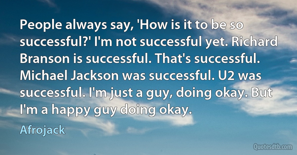 People always say, 'How is it to be so successful?' I'm not successful yet. Richard Branson is successful. That's successful. Michael Jackson was successful. U2 was successful. I'm just a guy, doing okay. But I'm a happy guy doing okay. (Afrojack)