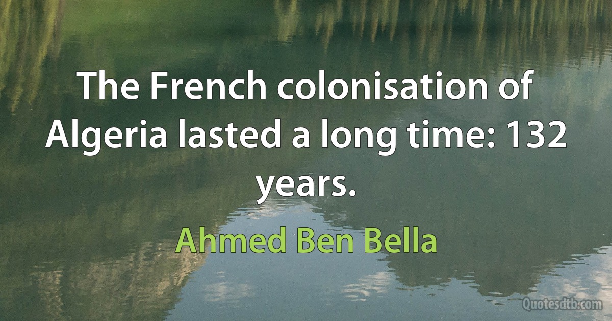 The French colonisation of Algeria lasted a long time: 132 years. (Ahmed Ben Bella)